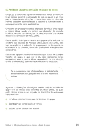 Unidade 6 - 6 Práticas Educativas na Atenção à Saúde do Idoso 95
6.3 Atividades Educativas em Saúde em Grupos de Idosos
Um grupo é constituído a partir de interesses e temas em comum.
É um espaço possível e privilegiado de rede de apoio e um meio
para a discussão das situações comuns vivenciadas no dia a dia.
Permite descobrir potencialidades e trabalhar a vulnerabilidade e,
consequentemente, eleva a autoestima.
O trabalho em grupos possibilita a ampliação do vínculo entre equipe
e pessoa idosa, sendo um espaço complementar da consulta
individual, de troca de informações, de oferecimento de orientação e
de educação em saúde (BRASIL, 2006).
Desnecessário dizer que o trabalho em grupo é uma realidade no
cotidiano das equipes de Atenção Básica/Saúde da Família, pois
vem se ampliando a realização de grupos como os de controle da
hipertensão e do diabetes, ou os de puericultura e de gestantes,
entre outros.
Destaca-se o papel fundamental da socialização obtida em qualquer
trabalho em grupo, o que, por si só, pode representar novas
perspectivas para a pessoa idosa (dependendo de sua situação
familiar e comunitária), além de maior aceitação na sociedade.
Faz-se necessário uma maior reflexão das Equipes de Saúde da Família
sobre o trabalho em grupo, para poder utilizá-lo de forma mais reflexiva
e efetiva.
Algumas considerações estratégicas orientadoras do trabalho em
grupo com os idosos estão descritas em Brasil (2006), as quais
estão citadas abaixo e, em seguida, as descrições de ações para
implementá-las:
a)	 convite às pessoas idosas para participarem do grupo;
b)	 abordagem de temas ligados à velhice;
c)	 escolha de um local de fácil acesso;
 
