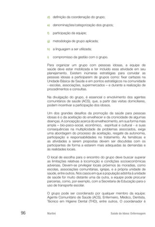 Martini 	 Saúde do Idoso: Enfermagem
96
d)	 definição da coordenação do grupo;
e)	 denominações/categorização dos grupos;
f)	 participação da equipe;
g)	 metodologia de grupo aplicada;
h)	 a linguagem a ser utilizada;
i)	 compromisso da gestão com o grupo.
Para organizar um grupo com pessoas idosas, a equipe de
saúde deve estar mobilizada e ter incluído essa atividade em seu
planejamento. Existem inúmeras estratégias para convidar as
pessoas idosas a participarem de grupos como: fixar cartazes na
Unidade Básica de Saúde e em pontos estratégicos na comunidade
- escolas, associações, supermercados – e durante a realização de
procedimentos e consultas.
Na divulgação do grupo, é essencial o envolvimento dos agentes
comunitários de saúde (ACS), que, a partir das visitas domiciliares,
podem incentivar a participação dos idosos.
Um dos grandes desafios da promoção da saúde para pessoas
idosas é o da aceitação do envelhecer e da cronicidade de algumas
doenças. A concepção acerca do envelhecimento, em sua forma mais
ampla – bio-psico-social, econômico, espiritual e cultural - e suas
consequências na multiplicidade de problemas associados, exige
uma abordagem do processo de aceitação, resgate da autonomia,
participação e responsabilidades no tratamento. As temáticas e
as atividades a serem propostas devem ser discutidas com os
participantes de forma a estarem mais adequadas às demandas e
às realidades locais.
O local de escolha para o encontro do grupo deve buscar superar
as limitações relativas à locomoção e condições socioeconômicas
adversas. Devem-se privilegiar locais próximos às moradias, como
escolas, associações comunitárias, igrejas, e a própria unidade de
saúde, entre outros. Nos casos em que a população adstrita à unidade
de saúde for muito distante uma da outra, a equipe pode procurar
parcerias, como, por exemplo, com a Secretaria de Educação para o
uso de transporte escolar.
O grupo pode ser coordenado por qualquer membro da equipe:
Agente Comunitário de Saúde (ACS), Enfermeiro, Médico, Dentista,
Técnico em Higiene Dental (THD), entre outros. O coordenador é
 