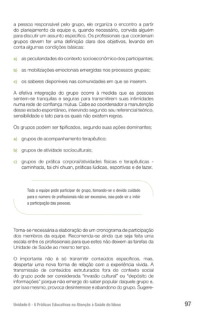 Unidade 6 - 6 Práticas Educativas na Atenção à Saúde do Idoso 97
a pessoa responsável pelo grupo, ele organiza o encontro a partir
do planejamento da equipe e, quando necessário, convida alguém
para discutir um assunto específico. Os profissionais que coordenam
grupos devem ter uma definição clara dos objetivos, levando em
conta algumas condições básicas:
a)	 as peculiaridades do contexto socioeconômico dos participantes;
b)	 as mobilizações emocionais emergidas nos processos grupais;
c)	 os saberes disponíveis nas comunidades em que se inserem.
A efetiva integração do grupo ocorre à medida que as pessoas
sentem-se tranquilas e seguras para transmitirem suas intimidades
numa rede de confiança mútua. Cabe ao coordenador a manutenção
desse estado espontâneo, intervindo segundo seu referencial teórico,
sensibilidade e tato para os quais não existem regras.
Os grupos podem ser tipificados, segundo suas ações dominantes:
a)	 grupos de acompanhamento terapêutico;
b)	 grupos de atividade socioculturais;
c)	 grupos de prática corporal/atividades físicas e terapêuticas -
caminhada, tai chi chuan, práticas lúdicas, esportivas e de lazer.
Toda a equipe pode participar do grupo, tomando-se o devido cuidado
para o número de profissionais não ser excessivo, isso pode vir a inibir
a participação das pessoas.
Torna-se necessária a elaboração de um cronograma de participação
dos membros da equipe. Recomenda-se ainda que seja feita uma
escala entre os profissionais para que estes não deixem as tarefas da
Unidade de Saúde ao mesmo tempo.
O importante não é só transmitir conteúdos específicos, mas,
despertar uma nova forma de relação com a experiência vivida. A
transmissão de conteúdos estruturados fora do contexto social
do grupo pode ser considerada “invasão cultural” ou “depósito de
informações” porque não emerge do saber popular daquele grupo e,
por isso mesmo, provoca desinteresse e abandono do grupo. Sugere-
 