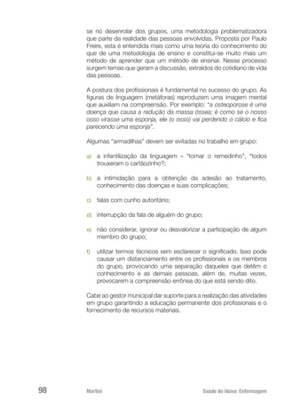Martini 	 Saúde do Idoso: Enfermagem
98
se no desenrolar dos grupos, uma metodologia problematizadora
que parte da realidade das pessoas envolvidas. Proposta por Paulo
Freire, esta é entendida mais como uma teoria do conhecimento do
que de uma metodologia de ensino e constitui-se muito mais um
método de aprender que um método de ensinar. Nesse processo
surgem temas que geram a discussão, extraídos do cotidiano de vida
das pessoas.
A postura dos profissionais é fundamental no sucesso do grupo. As
figuras de linguagem (metáforas) reproduzem uma imagem mental
que auxiliam na compreensão. Por exemplo: “a osteoporose é uma
doença que causa a redução da massa óssea; é como se o nosso
osso virasse uma esponja, ele (o osso) vai perdendo o cálcio e fica
parecendo uma esponja”.
Algumas “armadilhas” devem ser evitadas no trabalho em grupo:
a)	 a infantilização da linguagem – “tomar o remedinho”, “todos
trouxeram o cartãozinho?;
b)	 a intimidação para a obtenção da adesão ao tratamento,
conhecimento das doenças e suas complicações;
c)	 falas com cunho autoritário;
d)	 interrupção da fala de alguém do grupo;
e)	 não considerar, ignorar ou desvalorizar a participação de algum
membro do grupo;
f)	 utilizar termos técnicos sem esclarecer o significado. Isso pode
causar um distanciamento entre os profissionais e os membros
do grupo, provocando uma separação daqueles que detêm o
conhecimento e as demais pessoas, além de, muitas vezes,
provocarem a compreensão errônea do que está sendo dito.
Cabe ao gestor municipal dar suporte para a realização das atividades
em grupo garantindo a educação permanente dos profissionais e o
fornecimento de recursos materiais.
 