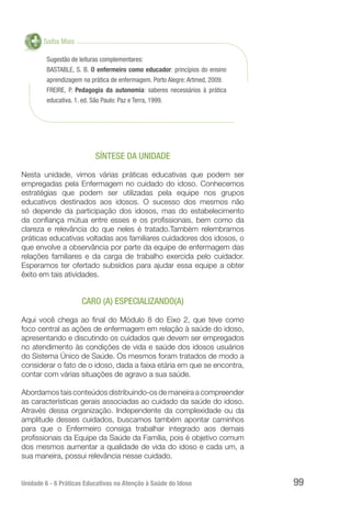 Unidade 6 - 6 Práticas Educativas na Atenção à Saúde do Idoso 99
Saiba Mais
Sugestão de leituras complementares:
BASTABLE, S. B. O enfermeiro como educador: princípios do ensino
aprendizagem na prática de enfermagem. Porto Alegre: Artmed, 2009.
FREIRE, P. Pedagogia da autonomia: saberes necessários à prática
educativa. 1. ed. São Paulo: Paz e Terra, 1999.
SÍNTESE DA UNIDADE
Nesta unidade, vimos várias práticas educativas que podem ser
empregadas pela Enfermagem no cuidado do idoso. Conhecemos
estratégias que podem ser utilizadas pela equipe nos grupos
educativos destinados aos idosos. O sucesso dos mesmos não
só depende da participação dos idosos, mas do estabelecimento
da confiança mútua entre esses e os profissionais, bem como da
clareza e relevância do que neles é tratado.Também relembramos
práticas educativas voltadas aos familiares cuidadores dos idosos, o
que envolve a observância por parte da equipe de enfermagem das
relações familiares e da carga de trabalho exercida pelo cuidador.
Esperamos ter ofertado subsídios para ajudar essa equipe a obter
êxito em tais atividades.
CARO (A) ESPECIALIZANDO(A)
Aqui você chega ao final do Módulo 8 do Eixo 2, que teve como
foco central as ações de enfermagem em relação à saúde do idoso,
apresentando e discutindo os cuidados que devem ser empregados
no atendimento às condições de vida e saúde dos idosos usuários
do Sistema Único de Saúde. Os mesmos foram tratados de modo a
considerar o fato de o idoso, dada a faixa etária em que se encontra,
contar com várias situações de agravo a sua saúde.
Abordamos tais conteúdos distribuindo-os de maneira a compreender
as características gerais associadas ao cuidado da saúde do idoso.
Através dessa organização. Independente da complexidade ou da
amplitude desses cuidados, buscamos também apontar caminhos
para que o Enfermeiro consiga trabalhar integrado aos demais
profissionais da Equipe da Saúde da Família, pois é objetivo comum
dos mesmos aumentar a qualidade de vida do idoso e cada um, a
sua maneira, possui relevância nesse cuidado.
 