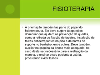 FISIOTERAPIA
• A orientação também faz parte do papel do
fisioterapeuta. Ele deve sugerir adaptações
domiciliar que ajudem na prevenção de quedas,
como a retirada ou fixação de tapetes, instalação de
faixas antiderrapantes no piso e de barras de
suporte no banheiro, entre outros. Deve também,
auxiliar na escolha da órtese mais adequada, no
caso desta ser necessário para a realização da
marcha, e ensinar o seu paciente a usá-la,
procurando evitar lesões.
 