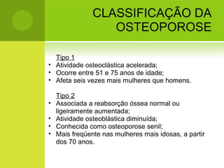 CLASSIFICAÇÃO DA
OSTEOPOROSE
Tipo 1
• Atividade osteoclástica acelerada;
• Ocorre entre 51 e 75 anos de idade;
• Afeta seis vezes mais mulheres que homens.
Tipo 2
• Associada a reabsorção óssea normal ou
ligeiramente aumentada;
• Atividade osteoblástica diminuída;
• Conhecida como osteoporose senil;
• Mais freqüente nas mulheres mais idosas, a partir
dos 70 anos.
 