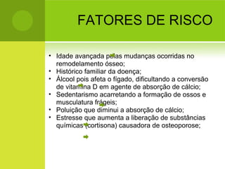 FATORES DE RISCO
• Idade avançada pelas mudanças ocorridas no
remodelamento ósseo;
• Histórico familiar da doença;
• Álcool pois afeta o fígado, dificultando a conversão
de vitamina D em agente de absorção de cálcio;
• Sedentarismo acarretando a formação de ossos e
musculatura frágeis;
• Poluição que diminui a absorção de cálcio;
• Estresse que aumenta a liberação de substâncias
químicas (cortisona) causadora de osteoporose;
 