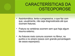 CARACTERÍSTICAS DA
OSTEOPOROSE
• Assintomática, lenta e progressiva, o que faz com
que, usualmente, não seja diagnosticada até que
ocorram fraturas;
• Fratura na vertebras ocorrem sem que haja algum
trauma externo;
• As fraturas mais comuns ocorrem no fêmur, no
punho e no úmero (ossos com grande porcentagem
de ossos esponjoso).
 