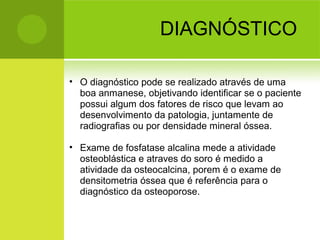 DIAGNÓSTICO
• O diagnóstico pode se realizado através de uma
boa anmanese, objetivando identificar se o paciente
possui algum dos fatores de risco que levam ao
desenvolvimento da patologia, juntamente de
radiografias ou por densidade mineral óssea.
• Exame de fosfatase alcalina mede a atividade
osteoblástica e atraves do soro é medido a
atividade da osteocalcina, porem é o exame de
densitometria óssea que é referência para o
diagnóstico da osteoporose.
 