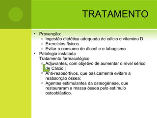 TRATAMENTO
• Prevenção:
o Ingestão dietética adequada de cálcio e vitamina D
o Exercícios físicos
o Evitar o consumo de álcool e o tabagismo
• Patologia instalada
Tratamento farmacológico
o Adjuvantes, com objetivo de aumentar o nível sérico
de Cálcio ;
o Anti-reabsortivos, que basicamente evitam a
reabsorção óssea;
o Agentes estimulantes da osteogênese, que
restauraram a massa óssea pelo estímulo
osteoblástico.
 