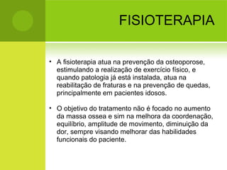 FISIOTERAPIA
• A fisioterapia atua na prevenção da osteoporose,
estimulando a realização de exercício físico, e
quando patologia já está instalada, atua na
reabilitação de fraturas e na prevenção de quedas,
principalmente em pacientes idosos.
• O objetivo do tratamento não é focado no aumento
da massa ossea e sim na melhora da coordenação,
equilíbrio, amplitude de movimento, diminuição da
dor, sempre visando melhorar das habilidades
funcionais do paciente.
 