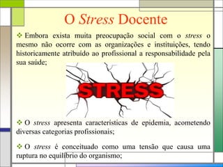 O Stress Docente
 Embora exista muita preocupação social com o stress o
mesmo não ocorre com as organizações e instituições, tendo
historicamente atribuído ao profissional a responsabilidade pela
sua saúde;
 O stress apresenta características de epidemia, acometendo
diversas categorias profissionais;
 O stress é conceituado como uma tensão que causa uma
ruptura no equilíbrio do organismo;
 