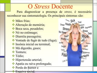 O Stress Docente
Para diagnosticar a presença de stress, é necessário
reconhecer sua sintomatologia. Os principais sintomas são:
 Mãos frias;
 Alteração de memória;
 Boca seca, pesadelos;
 Nó no estômago;
 Diarréia passageira;
 Vontade de fugir de tudo (fuga);
 Insônia inicial ou terminal;
 Má digestão, gases;
 Tontura;
 Tédio;
 Hipertensão arterial;
 Apatia ou raiva prolongada;
 Perda do humor e
 Esquiva social.
 