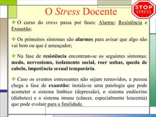 O Stress Docente
 O curso do stress passa por fases: Alarme; Resistência e
Exaustão;
 Os primeiros sintomas são alarmes para avisar que algo não
vai bem ou que é ameaçador;
 Na fase de resistência encontram-se os seguintes sintomas:
medo, nervosismo, isolamento social, roer unhas, queda de
cabelo, impotência sexual temporária.
 Caso os eventos estressantes não sejam removidos, a pessoa
chega a fase de exaustão: instala-se uma patologia que pode
acometer o sistema límbico (depressão), o sistema endócrino
(diabetes) e o sistema imune (câncer, especialmente leucemia)
que pode evoluir para a fatalidade.
 