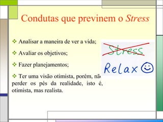 Condutas que previnem o Stress
 Analisar a maneira de ver a vida;
 Avaliar os objetivos;
 Fazer planejamentos;
 Ter uma visão otimista, porém, não
perder os pés da realidade, isto é,
otimista, mas realista.
 