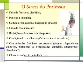 O Stress do Professor
 Falta de formação científica;
 Punição e injustiça;
 Cultura organizacional baseada na ameaça;
 Falta de comunicação;
 Restrição ao desenvolvimento pessoa;
 Condições de trabalho (regiões carentes e/ou violenta);
 Contingências familiares estressantes (doentes, dependentes
químicos, portadores de necessidades especiais, desemprego,
alcoolismo);
 Clima no ambiente de trabalho, etc
 