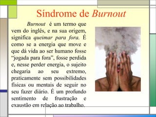 Síndrome de Burnout
Burnout é um termo que
vem do inglês, e na sua origem,
significa queimar para fora. É
como se a energia que move e
que dá vida ao ser humano fosse
“jogada para fora”, fosse perdida
e, nesse perder energia, o sujeito
chegaria ao seu extremo,
praticamente sem possibilidades
físicas ou mentais de seguir no
seu fazer diário. É um profundo
sentimento de frustração e
exaustão em relação ao trabalho.
 