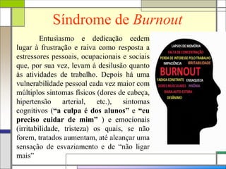 Síndrome de Burnout
Entusiasmo e dedicação cedem
lugar à frustração e raiva como resposta a
estressores pessoais, ocupacionais e sociais
que, por sua vez, levam à desilusão quanto
às atividades de trabalho. Depois há uma
vulnerabilidade pessoal cada vez maior com
múltiplos sintomas físicos (dores de cabeça,
hipertensão arterial, etc.), sintomas
cognitivos (“a culpa é dos alunos” e “eu
preciso cuidar de mim” ) e emocionais
(irritabilidade, tristeza) os quais, se não
forem, tratados aumentam, até alcançar uma
sensação de esvaziamento e de “não ligar
mais”
 