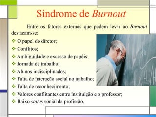 Síndrome de Burnout
Entre os fatores externos que podem levar ao Burnout
destacam-se:
 O papel do diretor;
 Conflitos;
 Ambiguidade e excesso de papéis;
 Jornada de trabalho;
 Alunos indisciplinados;
 Falta de interação social no trabalho;
 Falta de reconhecimento;
 Valores conflitantes entre instituição e o professor;
 Baixo status social da profissão.
 