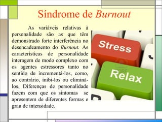 Síndrome de Burnout
As variáveis relativas à
personalidade são as que têm
demonstrado forte interferência no
desencadeamento do Burnout. As
características de personalidade
interagem de modo complexo com
os agentes estressores tanto no
sentido de incrementá-los, como,
ao contrário, inibi-los ou eliminá-
los. Diferenças de personalidade
fazem com que os sintomas se
apresentem de diferentes formas e
grau de intensidade.
 