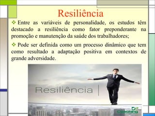 Resiliência
 Entre as variáveis de personalidade, os estudos têm
destacado a resiliência como fator preponderante na
promoção e manutenção da saúde dos trabalhadores;
 Pode ser definida como um processo dinâmico que tem
como resultado a adaptação positiva em contextos de
grande adversidade.
 