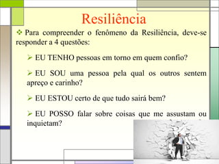 Resiliência
 Para compreender o fenômeno da Resiliência, deve-se
responder a 4 questões:
 EU TENHO pessoas em torno em quem confio?
 EU SOU uma pessoa pela qual os outros sentem
apreço e carinho?
 EU ESTOU certo de que tudo sairá bem?
 EU POSSO falar sobre coisas que me assustam ou
inquietam?
 