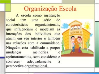 Organização Escola
A escola como instituição
social tem uma série de
características organizacionais,
que influenciam e modelam as
interações dos indivíduos que
atuam em seu interior e também
nas relações com a comunidade.
Ninguém esta habilitado a propor
mudanças, melhorias e
aprimoramentos, sem considerar e
conhecer adequadamente a
perspectiva organizacional.
 