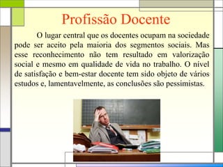 Profissão Docente
O lugar central que os docentes ocupam na sociedade
pode ser aceito pela maioria dos segmentos sociais. Mas
esse reconhecimento não tem resultado em valorização
social e mesmo em qualidade de vida no trabalho. O nível
de satisfação e bem-estar docente tem sido objeto de vários
estudos e, lamentavelmente, as conclusões são pessimistas.
 