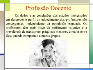Profissão Docente
Os dados e as conclusões dos estudos interessados
em descrever o perfil do adoecimento dos professores são
convergentes, independente da população estudada. Os
professores têm mais risco de sofrimento psíquico e a
prevalência de transtornos psíquicos menores, é maior entre
eles, quando comparado a outros grupos.
 
