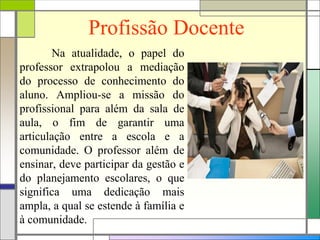 Profissão Docente
Na atualidade, o papel do
professor extrapolou a mediação
do processo de conhecimento do
aluno. Ampliou-se a missão do
profissional para além da sala de
aula, o fim de garantir uma
articulação entre a escola e a
comunidade. O professor além de
ensinar, deve participar da gestão e
do planejamento escolares, o que
significa uma dedicação mais
ampla, a qual se estende à família e
à comunidade.
 
