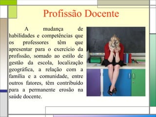Profissão Docente
A mudança de
habilidades e competências que
os professores têm que
apresentar para o exercício da
profissão, somado ao estilo de
gestão da escola, localização
geográfica, a relação com a
família e a comunidade, entre
outros fatores, têm contribuído
para a permanente erosão na
saúde docente.
 