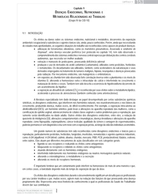 DOENÇAS RELACIONADAS AO TRABALHO
MANUAL DE PROCEDIMENTOS PARA OS SERVIÇOS DE SAÚDE
CAPÍTULO 9
153
Capítulo 9
DOENÇAS ENDÓCRINAS, NUTRICIONAIS E
METABÓLICAS RELACIONADAS AO TRABALHO
(Grupo IV da CID-10)
9.1 INTRODUÇÃO
Os efeitos ou danos sobre os sistemas endócrino, nutricional e metabólico, decorrentes da exposição
ambiental e ocupacional a substâncias e agentes tóxicos são, ainda, pouco conhecidos. Porém, ainda que necessitando
de estudos mais aprofundados, as seguintes situações de trabalho são reconhecidas como capazes de produzir doenças:
• utilização de ferramentas vibratórias, como os marteletes pneumáticos. Associado à síndrome de
Raynaudg
, uma doença vascular periférica (ver protocolo no capítulo 14), tem sido observado o
comprometimentodossistemasendócrinoenervosocentralexpressopordisfunçãodoscentroscerebrais
autônomos, que necessita ser melhor avaliado;
• extração e manuseio de pedra-pome, provocando deficiência adrenal;
• produção e uso de derivados do ácido carbâmico (carbamatos), utilizados como pesticidas, herbicidas
e nematocidas. Os tiocarbamatos são utilizados, também, como aceleradores da vulcanização e seus
derivados empregados no tratamento de tumores malignos, hipóxia, neuropatias e doenças provocadas
pela radiação. Por mecanismo endócrino, são mutagênicos e embriotóxicos;
• em expostos ao chumbo tem sido observada forte correlação inversa entre a plumbemia e os níveis de
vitamina D, alterando a homeostase extra e intracelular do cálcio e interferindo no crescimento e
maturação de dentes e ossos. Também tem sido descrita a ocorrência de hipotireoidismo decorrente de
um acometimento da hipófise;
• a exposição ao dissulfeto de carbono (CS2
) é reconhecida por seus efeitos sobre o metabolismo lipídico,
acelerando o processo de aterosclerose (também conhecida como arteriosclerose).
A literatura especializada tem dado destaque ao papel desempenhado por certas substâncias químicas
sintéticas, os disruptores endócrinos, que interferem nos hormônios naturais, nos neurotransmissores e nos fatores de
crescimento, produzindo doença, muitas vezes, de difícil reconhecimento. Por exemplo, a exposição intra-uterina ao
dietilestilbestrol (DES), um hormônio sintético, pode levar a alterações no aparelho reprodutor das mulheres, como a
cornificação do epitélio vaginal, adenocarcinoma de células claras vaginais e outros problemas para a reprodução, que
somente serão identificados na idade adulta. Outros efeitos dos disruptores endócrinos, entre eles, a redução do
quociente de inteligência (QI), alterações comportamentais e imunológicas, doença tireoidiana e alterações do aparelho
reprodutor, como hipospádia, criptorquidismo, câncer testicular, qualidade do sêmen e contagem de espermatozóides,
poderãopermanecersemdiagnósticoe/ousemnexocomaexposiçãoprévia,aolongodavidadosindivíduosacometidos.
Um grande número de substâncias têm sido reconhecidas como disruptores endócrinos e tóxicos para a
reprodução, particularmente pesticidas, herbicidas, fungicidas, inseticidas, nematocidas e agentes químicos industriais,
como 4-OH alquilfenol, 4-OH bifenil, cádmio, dioxina, chumbo, mercúrio, PBB, PCB, pentaclorofenol, ftalatos, estireno,
entre outros. Elas atuam por diferentes mecanismos de ação classificados em seis categorias gerais:
• ligando-se aos receptores e realçando os efeitos como antagonistas;
• bloqueando os receptores e inibindo os efeitos como antagonistas;
• atuando diretamente com os hormônios endógenos;
• interferindo indiretamente nos hormônios endógenos ou noutros mensageiros químicos naturais;
• alterando a esteroidogênese, o metabolismo e a excreção;
• alterando os níveis de receptores hormonais.
É importante lembrar que um contaminante pode interferir na homeostase de mais de uma maneira e que,
em certos casos, a toxicidade depende mais do tempo de exposição do que da dose.
Os efeitos dos disruptores endócrinos durante o desenvolvimento significam um desafio para os profissionais
por seu caráter insidioso e por, muitas vezes, agirem mais na redução das funções do que provocando uma doença
propriamente dita. Representa uma nova fronteira do conhecimento à qual os profissionais da Saúde do Trabalhador
devem dar sua contribuição.
 
