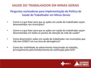 SAUDE DO TRABALHADOR EM MINAS GERAIS
    Perguntas norteadoras para implementação da Política de
             Saúde do Trabalhador em Minas Gerais

•     Como e o que fazer para que as ações em saúde do trabalhador sejam
      desenvolvidas nos municípios?

•     Como e o que fazer para que as ações em saúde do trabalhador sejam
      desenvolvidas em todos os pontos de atenção da rede de saúde?

•     Como desenvolver ações em saúde do trabalhador nos municípios que
      não tem CEREST em sua área de abrangência?

•     Como dar visibilidade ao adoecimento relacionado ao trabalho,
      principalmente pelo fortalecimento da notificação pelo SUS?
 