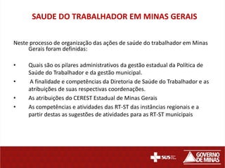 SAUDE DO TRABALHADOR EM MINAS GERAIS

Neste processo de organização das ações de saúde do trabalhador em Minas
     Gerais foram definidas:

•    Quais são os pilares administrativos da gestão estadual da Política de
     Saúde do Trabalhador e da gestão municipal.
•    A finalidade e competências da Diretoria de Saúde do Trabalhador e as
     atribuições de suas respectivas coordenações.
•    As atribuições do CEREST Estadual de Minas Gerais
•    As competências e atividades das RT-ST das instâncias regionais e a
     partir destas as sugestões de atividades para as RT-ST municipais
 