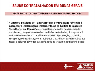 SAUDE DO TRABALHADOR EM MINAS GERAIS

   FINALIDADE DA DIRETORIA DE SAUDE DO TRABALHADOR


A Diretoria de Saúde do Trabalhador tem por finalidade fomentar e
coordenar a implantação e implementação da Política de Saúde do
Trabalhador em Minas Gerais considerando ações de vigilância dos
ambientes, dos processos e das condições de trabalho; dos agravos à
saúde relacionados ao trabalho assim como à promoção, proteção,
recuperação e reabilitação da saúde dos trabalhadores submetidos aos
riscos e agravos advindos das condições de trabalho, competindo-lhe:
 