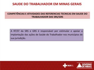 SAUDE DO TRABALHADOR EM MINAS GERAIS

COMPETÊNCIAS E ATIVIDADES DAS REFERENCIAS TECNICAS EM SAUDE DO
                   TRABALHADOR DAS SRS/GRS




  A RT/ST da SRS e GRS é responsável por estimular e apoiar a
  implantação das ações de Saúde do Trabalhador nos municípios de
  sua jurisdição.
 