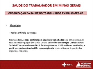 SAUDE DO TRABALHADOR EM MINAS GERAIS

    ORGANIZAÇÃO DA SAUDE DO TRABALHADOR EM MINAS GERAIS




•   Município

    - Rede Sentinela pactuada

    Na atualidade, a rede sentinela em Saúde do Trabalhador está em processo de
    revisão e readequação em Minas Gerais. Conforme deliberação CIB/SUS-MG n
    742 de 07 de dezembro de 2010, foram aprovadas 1.526 unidades sentinelas, a
    partir das pactuações das CIBs microrregionais, com efetiva participação das
    instâncias regionais.
 