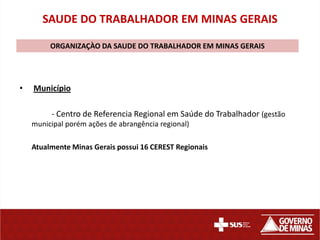 SAUDE DO TRABALHADOR EM MINAS GERAIS

         ORGANIZAÇÀO DA SAUDE DO TRABALHADOR EM MINAS GERAIS




•   Município

         - Centro de Referencia Regional em Saúde do Trabalhador (gestão
    municipal porém ações de abrangência regional)

    Atualmente Minas Gerais possui 16 CEREST Regionais
 