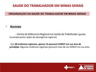 SAUDE DO TRABALHADOR EM MINAS GERAIS

    ORGANIZAÇÃO DA SAUDE DO TRABALHADOR EM MINAS GERAIS




•   Município

         - Centro de Referencia Regional em Saúde do Trabalhador (gestão
    municipal porém ações de abrangência regional)

     Das 28 instâncias regionais, apenas 12 possuem CEREST em sua área de
    jurisdição. Algumas instâncias regionais possuem mais de um CEREST em sua área.
 
