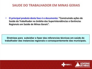 SAUDE DO TRABALHADOR EM MINAS GERAIS


• O principal produto desta fase é o documento: “Construindo ações de
  Saúde do Trabalhador no âmbito das Superintendências e Gerências
  Regionais em Saúde de Minas Gerais”.




  Diretrizes para subsidiar o fazer das referencias técnicas em saúde do
trabalhador das instancias regionais e consequentemente das municipais.
 