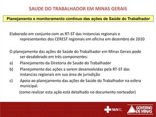 SAUDE DO TRABALHADOR EM MINAS GERAIS
Planejamento e monitoramento contínuo das ações de Saúde do Trabalhador


 Elaborado em conjunto com as RT-ST das instancias regionais e
      representantes dos CEREST regionais em oficina em dezembro de 2010

 O planejamento das ações de Saúde do Trabalhador em Minas Gerais pode
       ser desdobrado em três componentes:
 a)    Planejamento da Diretoria de Saude do Trabalhador
 b)    Planejamento das ações a serem desenvolvidas pela RT-ST das
       instancias regionais em sua área de jurisdição
 c)    Apoio ao planejamento das ações de Saúde do Trabalhador na esfera
       municipal.
      (como realizar esta ação está detalhado no documento norteador)
 