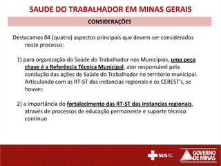 SAUDE DO TRABALHADOR EM MINAS GERAIS
                             CONSIDERAÇÕES

Destacamos 04 (quatro) aspectos principais que devem ser considerados
    neste processo:

 1) para organização da Saúde do Trabalhador nos Municípios, uma peça
    chave é a Referência Técnica Municipal, ator responsável pela
    condução das ações de Saúde do Trabalhador no território municipal.
    Articulando com as RT-ST das instancias regionais e os CEREST’s, se
    houver.

 2) a importância do fortalecimento das RT-ST das instancias regionais,
     através de processos de educação permanente e suporte técnico
     continuo
 