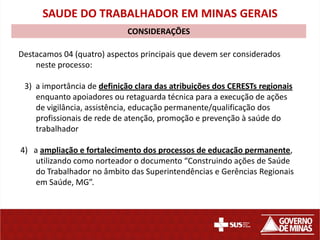 SAUDE DO TRABALHADOR EM MINAS GERAIS
                             CONSIDERAÇÕES

Destacamos 04 (quatro) aspectos principais que devem ser considerados
    neste processo:

 3) a importância de definição clara das atribuições dos CERESTs regionais
    enquanto apoiadores ou retaguarda técnica para a execução de ações
    de vigilância, assistência, educação permanente/qualificação dos
    profissionais de rede de atenção, promoção e prevenção à saúde do
    trabalhador

4) a ampliação e fortalecimento dos processos de educação permanente,
    utilizando como norteador o documento “Construindo ações de Saúde
    do Trabalhador no âmbito das Superintendências e Gerências Regionais
    em Saúde, MG”.
 