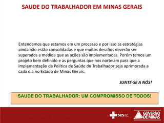 SAUDE DO TRABALHADOR EM MINAS GERAIS




Entendemos que estamos em um processo e por isso as estratégias
ainda não estão consolidadas e que muitos desafios deverão ser
superados a medida que as ações são implementadas. Porém temos um
projeto bem definido e as perguntas que nos norteiam para que a
implementação da Política de Saúde do Trabalhador seja aprimorada a
cada dia no Estado de Minas Gerais.

                                                  JUNTE-SE A NÓS!


SAUDE DO TRABALHADOR: UM COMPROMISSO DE TODOS!
 