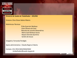 Diretoria de Saúde do Trabalhador – SES/MG

Diretora: Elice Eliane Nobre Ribeiro

Referências Técnicas:
                        Érika Guerrieri Barbosa
                        Lilian Oliveira de Soza
                        Marcela de Lacerda Alexandrino
                        Maria José Barbosa Souza
                        Nayara Dornela Quintino
                        Sandra de Souza

Estagiária: Fernanda Perdigão

Apoio administrativo: Cláudia Regina C.Rocha

Contato: (31) 3916 0443/0444/0442
          strabalhador@saude.mg.gov.br
 