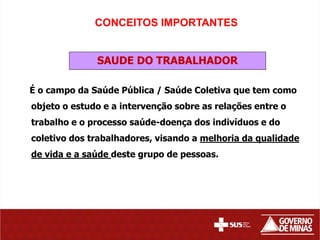 CONCEITOS IMPORTANTES


              SAUDE DO TRABALHADOR

É o campo da Saúde Pública / Saúde Coletiva que tem como
objeto o estudo e a intervenção sobre as relações entre o
trabalho e o processo saúde-doença dos indivíduos e do
coletivo dos trabalhadores, visando a melhoria da qualidade
de vida e a saúde deste grupo de pessoas.
 