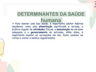 DETERMINANTES DA SAÚDE
humana
>> Para manter uma boa saúde, é importante adotar hábitos
saudáveis, como uma alimentação equilibrada e variada, a
prática regular de atividades físicas, a manutenção de um sono
adequado e o gerenciamento do estresse. Além disso, é
importante manter as vacinações em dia, fazer exames de
rotina e visitar o médico regularmente.
 