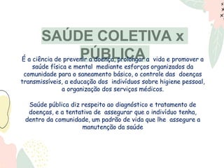 SAÚDE COLETIVA x
PÚBLICA
É a ciência de prevenir a doença, prolongar a vida e promover a
saúde física e mental mediante esforços organizados da
comunidade para o saneamento básico, o controle das doenças
transmissíveis, a educação dos indivíduos sobre higiene pessoal,
a organização dos serviços médicos.
Saúde pública diz respeito ao diagnóstico e tratamento de
doenças, e a tentativa de assegurar que o indivíduo tenha,
dentro da comunidade, um padrão de vida que lhe assegure a
manutenção da saúde
 