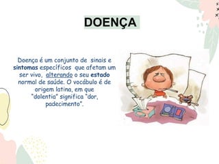 Doença é um conjunto de sinais e
sintomas específicos que afetam um
ser vivo, alterando o seu estado
normal de saúde. O vocábulo é de
origem latina, em que
“dolentia” significa “dor,
padecimento”.
DOENÇA
 