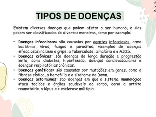 TIPOS DE DOENÇAS
Existem diversas doenças que podem afetar o ser humano, e elas
podem ser classificadas de diversas maneiras, como por exemplo:
• Doenças infecciosas: são causadas por agentes infecciosos, como
bactérias, vírus, fungos e parasitas. Exemplos de doenças
infecciosas incluem a gripe, a tuberculose, a malária e a AIDS.
• Doenças crônicas: são doenças de longa duração e progressão
lenta, como diabetes, hipertensão, doenças cardiovasculares e
doenças respiratórias crônicas.
• Doenças genéticas: são causadas por mutações em genes, como a
fibrose cística, a hemofilia e a síndrome de Down.
• Doenças autoimunes: são doenças em que o sistema imunológico
ataca tecidos e órgãos saudáveis do corpo, como a artrite
reumatoide, o lúpus e a esclerose múltipla.
 