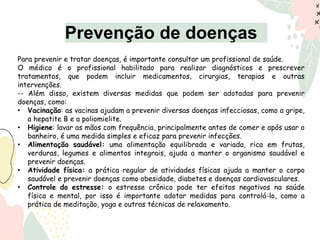 Prevenção de doenças
Para prevenir e tratar doenças, é importante consultar um profissional de saúde.
O médico é o profissional habilitado para realizar diagnósticos e prescrever
tratamentos, que podem incluir medicamentos, cirurgias, terapias e outras
intervenções.
-- Além disso, existem diversas medidas que podem ser adotadas para prevenir
doenças, como:
• Vacinação: as vacinas ajudam a prevenir diversas doenças infecciosas, como a gripe,
a hepatite B e a poliomielite.
• Higiene: lavar as mãos com frequência, principalmente antes de comer e após usar o
banheiro, é uma medida simples e eficaz para prevenir infecções.
• Alimentação saudável: uma alimentação equilibrada e variada, rica em frutas,
verduras, legumes e alimentos integrais, ajuda a manter o organismo saudável e
prevenir doenças.
• Atividade física: a prática regular de atividades físicas ajuda a manter o corpo
saudável e prevenir doenças como obesidade, diabetes e doenças cardiovasculares.
• Controle do estresse: o estresse crônico pode ter efeitos negativos na saúde
física e mental, por isso é importante adotar medidas para controlá-lo, como a
prática de meditação, yoga e outras técnicas de relaxamento.
 