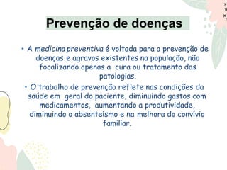 • A medicina preventiva é voltada para a prevenção de
doenças e agravos existentes na população, não
focalizando apenas a cura ou tratamento das
patologias.
• O trabalho de prevenção reflete nas condições da
saúde em geral do paciente, diminuindo gastos com
medicamentos, aumentando a produtividade,
diminuindo o absenteísmo e na melhora do convívio
familiar.
Prevenção de doenças
 