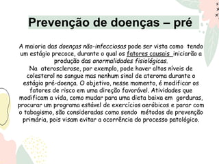 A maioria das doenças não-infecciosas pode ser vista como tendo
um estágio precoce, durante o qual os fatores causais iniciarão a
produção das anormalidades fisiológicas.
Na aterosclerose, por exemplo, pode haver altos níveis de
colesterol no sangue mas nenhum sinal de ateroma durante o
estágio pré-doença. O objetivo, nesse momento, é modificar os
fatores de risco em uma direção favorável. Atividades que
modificam a vida, como mudar para uma dieta baixa em gorduras,
procurar um programa estável de exercícios aeróbicos e parar com
o tabagismo, são consideradas como sendo métodos de prevenção
primária, pois visam evitar a ocorrência do processo patológico.
Prevenção de doenças – pré
 